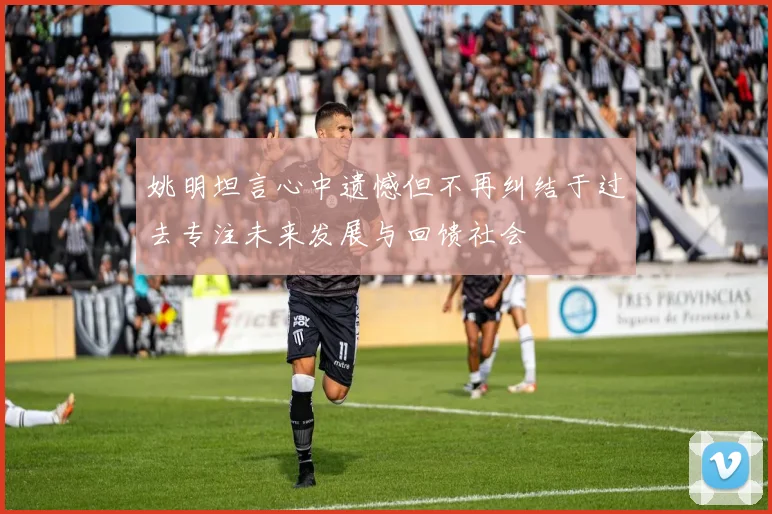 姚明坦言心中遗憾但不再纠结于过去专注未来发展与回馈社会