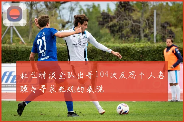 杜兰特谈全队出手104次反思个人急躁与寻求犯规的表现