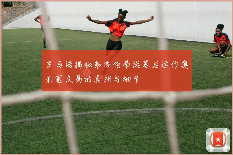 罗马诺揭秘弗洛伦蒂诺幕后运作奥利塞交易的真相与细节