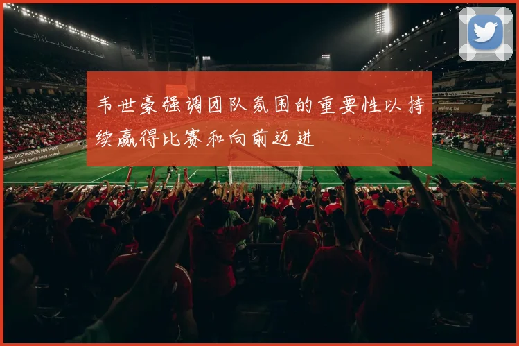韦世豪强调团队氛围的重要性以持续赢得比赛和向前迈进