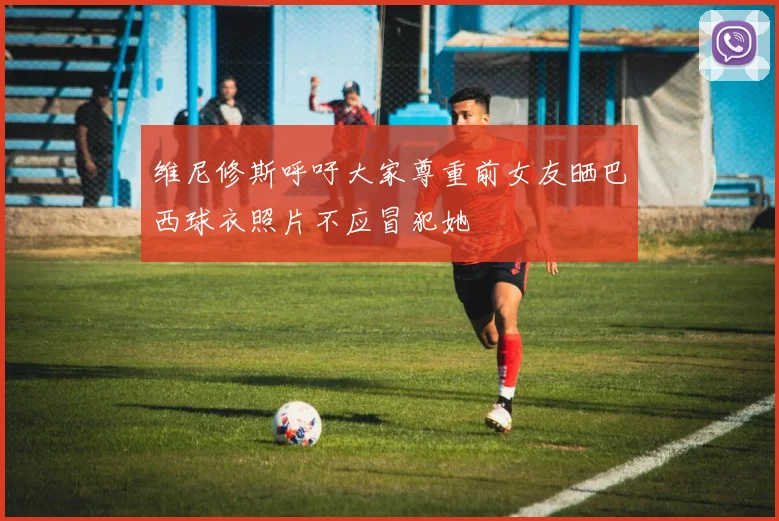 维尼修斯呼吁大家尊重前女友晒巴西球衣照片不应冒犯她
